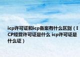 icp许可证和icp备案有什么区别（ICP经营许可证是什么 icp许可证是什么证）