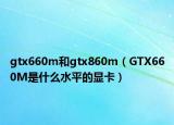 gtx660m和gtx860m（GTX660M是什么水平的显卡）