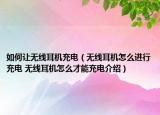 如何让无线耳机充电（无线耳机怎么进行充电 无线耳机怎么才能充电介绍）