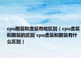 cpu散装和盒装有啥区别（cpu盒装和散装的区别 cpu盒装和散装有什么区别）