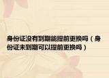 身份证没有到期能提前更换吗（身份证未到期可以提前更换吗）