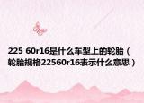 225 60r16是什么车型上的轮胎（轮胎规格22560r16表示什么意思）