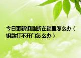 今日更新钥匙断在锁里怎么办（钥匙打不开门怎么办）