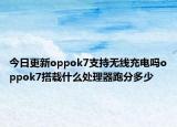 今日更新oppok7支持无线充电吗oppok7搭载什么处理器跑分多少