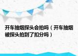 开车抽烟探头会拍吗（开车抽烟被探头拍到了扣分吗）