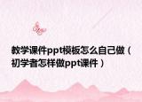 教学课件ppt模板怎么自己做（初学者怎样做ppt课件）
