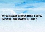 葫芦岛旅游攻略最值得去的景点（葫芦岛旅游攻略（最值得去的景点）优质）