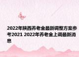 2022年陕西养老金最新调整方案参考2021 2022年养老金上调最新消息