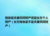 嫁妆是夫妻共同财产还是女方个人财产（女方嫁妆是不是夫妻共同财产）