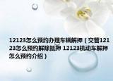 12123怎么预约办理车辆解押（交管12123怎么预约解除抵押 12123机动车解押怎么预约介绍）