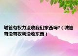 城管有权力没收我们东西吗?（城管有没有权利没收东西）