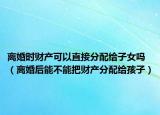 离婚时财产可以直接分配给子女吗（离婚后能不能把财产分配给孩子）