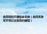 合同违约不赔偿会怎样（合同无效可不可以主张违约赔偿）