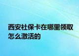 西安社保卡在哪里领取怎么激活的