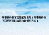 刑事案件私了后还能起诉吗（刑事案件私了以后还可以去法院起诉对方吗）