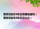 营转非的车8年后需要报废吗（营转非的车8年后怎么办）
