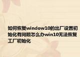 如何恢复window10的出厂设置初始化有问题怎么办win10无法恢复工厂初始化