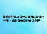 临时身份证15分钟办好可以办银行卡吗?（临时身份证15分钟办好）