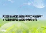 天津国恒铁路控股股份有限公司还在吗?（天津国恒铁路控股股份有限公司）