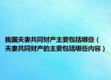 我国夫妻共同财产主要包括哪些（夫妻共同财产的主要包括哪些内容）