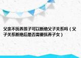 父亲不抚养孩子可以断绝父子关系吗（父子关系断绝后是否需要抚养子女）