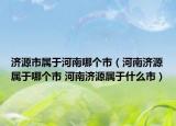 济源市属于河南哪个市（河南济源属于哪个市 河南济源属于什么市）