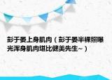 彭于晏上身肌肉（彭于晏半裸照曝光浑身肌肉堪比健美先生~）