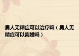 男人无精症可以治疗嘛（男人无精症可以离婚吗）