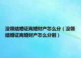 没领结婚证离婚财产怎么分（没领结婚证离婚财产怎么分割）