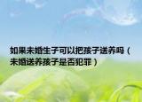 如果未婚生子可以把孩子送养吗（未婚送养孩子是否犯罪）