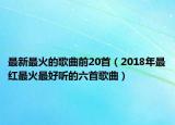 最新最火的歌曲前20首（2018年最红最火最好听的六首歌曲）