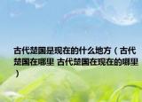 古代楚国是现在的什么地方（古代楚国在哪里 古代楚国在现在的哪里）
