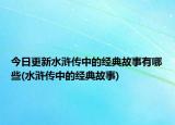今日更新水浒传中的经典故事有哪些(水浒传中的经典故事)