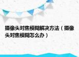 摄像头对焦模糊解决方法（摄像头对焦模糊怎么办）