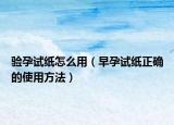 验孕试纸怎么用（早孕试纸正确的使用方法）