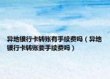 异地银行卡转账有手续费吗（异地银行卡转账要手续费吗）