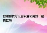 甘肃房贷可以公积金和商贷一起贷款吗