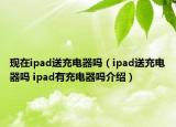 现在ipad送充电器吗（ipad送充电器吗 ipad有充电器吗介绍）