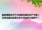 最新婚姻法对于没领取结婚证财产分割（没有结婚证的男女双方该如何分割财产）