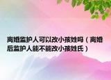 离婚监护人可以改小孩姓吗（离婚后监护人能不能改小孩姓氏）