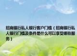 招商银行私人银行客户门槛（招商银行私人银行门槛及条件是什么可以享受哪些服务）