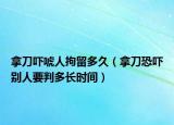 拿刀吓唬人拘留多久（拿刀恐吓别人要判多长时间）