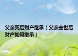 父亲死后财产继承（父亲去世后财产如何继承）