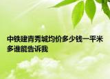 中铁建青秀城均价多少钱一平米多谁能告诉我