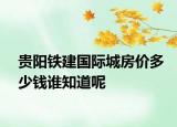 贵阳铁建国际城房价多少钱谁知道呢