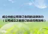 成立中的公司签订合同的法律效力（公司成立之前签订的合同有效吗）