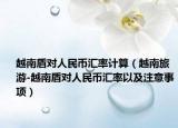 越南盾对人民币汇率计算（越南旅游-越南盾对人民币汇率以及注意事项）
