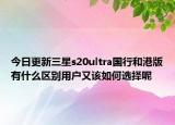 今日更新三星s20ultra国行和港版有什么区别用户又该如何选择呢