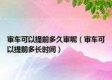 审车可以提前多久审呢（审车可以提前多长时间）