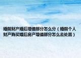 婚前财产婚后增值部分怎么分（婚前个人财产购买婚后房产增值部分怎么去处置）